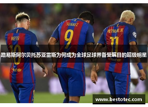 路易斯阿尔贝托苏亚雷斯为何成为全球足球界备受瞩目的超级明星