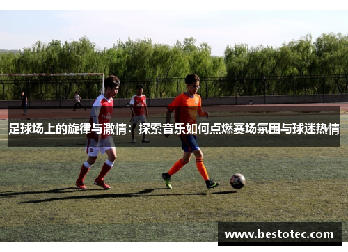 足球场上的旋律与激情：探索音乐如何点燃赛场氛围与球迷热情