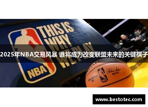 2025年NBA交易风暴 谁将成为改变联盟未来的关键棋子