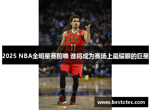 2025 NBA全明星赛前瞻 谁将成为赛场上最耀眼的巨星