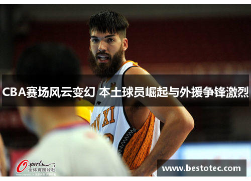 CBA赛场风云变幻 本土球员崛起与外援争锋激烈