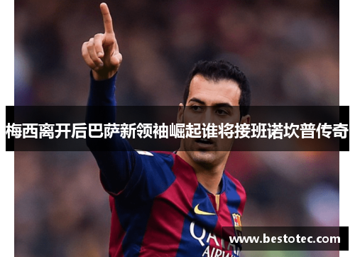 梅西离开后巴萨新领袖崛起谁将接班诺坎普传奇