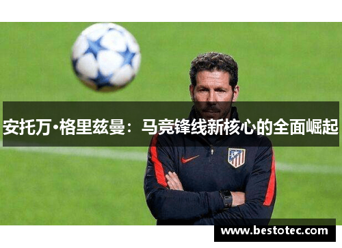 安托万·格里兹曼：马竞锋线新核心的全面崛起