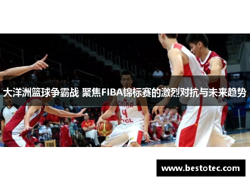 大洋洲篮球争霸战 聚焦FIBA锦标赛的激烈对抗与未来趋势