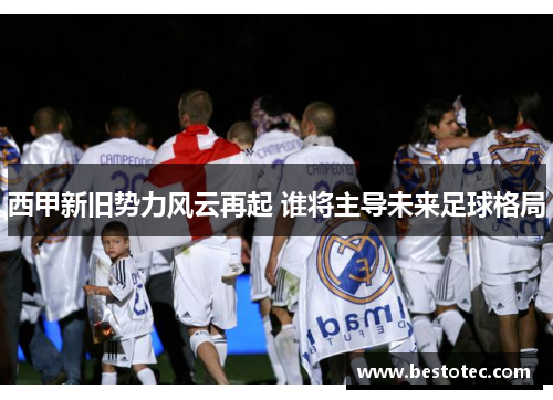 西甲新旧势力风云再起 谁将主导未来足球格局