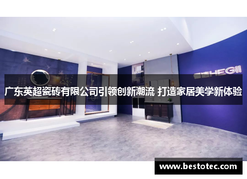 广东英超瓷砖有限公司引领创新潮流 打造家居美学新体验