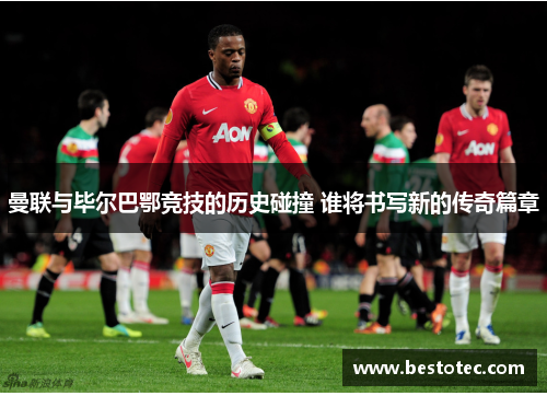 曼联与毕尔巴鄂竞技的历史碰撞 谁将书写新的传奇篇章