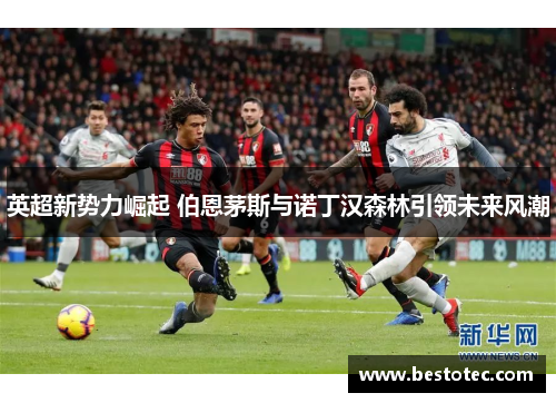 英超新势力崛起 伯恩茅斯与诺丁汉森林引领未来风潮