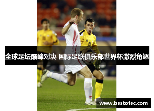 全球足坛巅峰对决 国际足联俱乐部世界杯激烈角逐