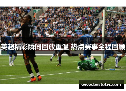 英超精彩瞬间回放重温 热点赛事全程回顾